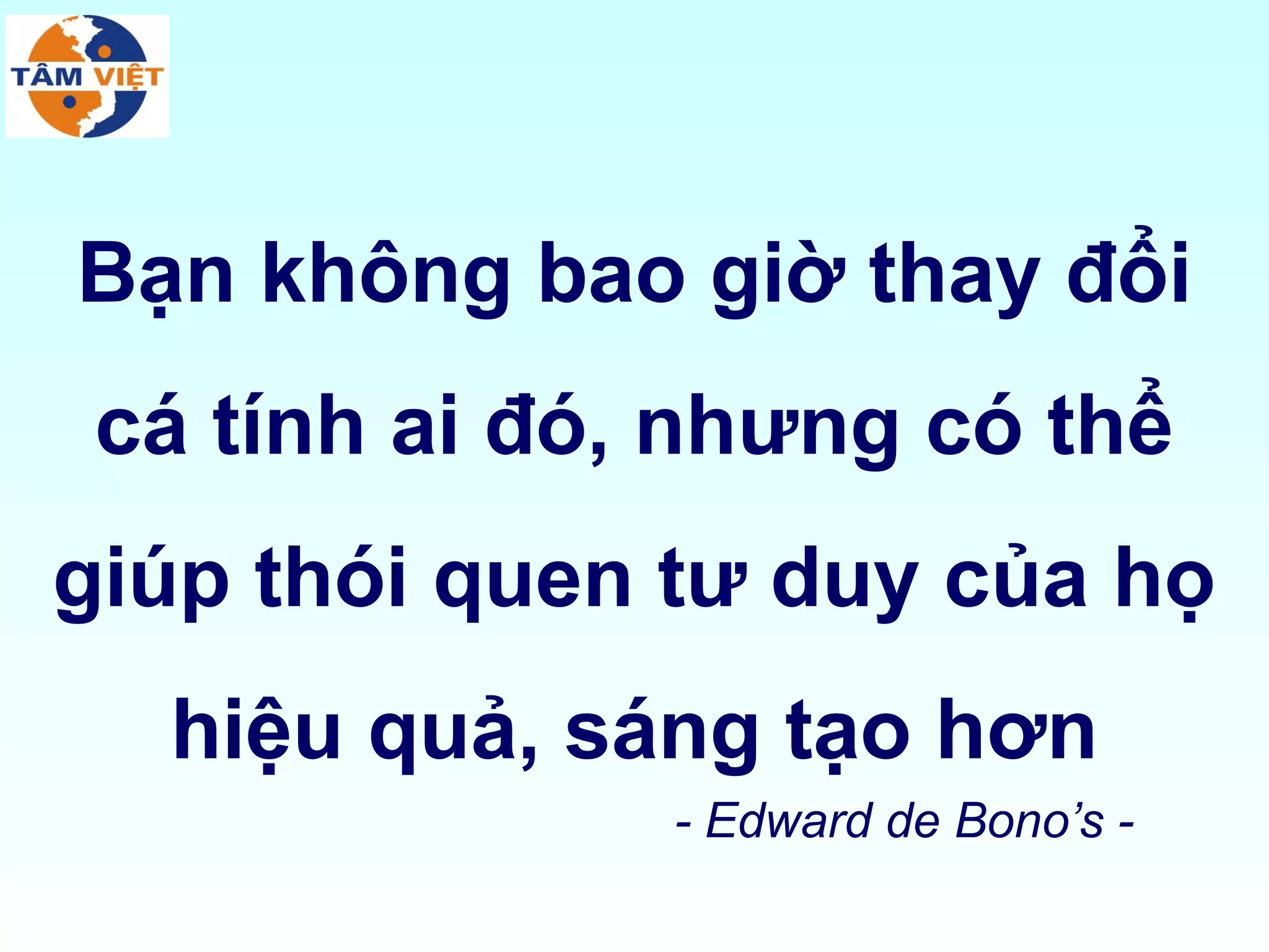 Bạn không bao giờ thay đổi
 cá tính ai đó, nhưng có thể
giúp thói quen tư duy của họ
  hiệu quả, sáng tạo hơn
               - Edward de Bono’s -
 
