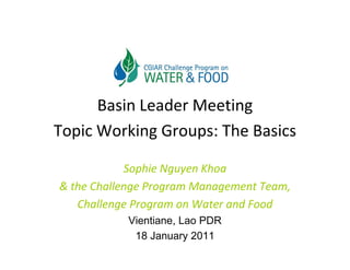 Basin Leader Meeting
Topic Working Groups: The Basics

            Sophie Nguyen Khoa 
& the Challenge Program Management Team, 
& the Challenge Program Management Team
   Challenge Program on Water and Food
            Vientiane,
            Vientiane Lao PDR
             18 January 2011
 