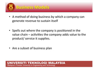 •  A method of doing business by which a company can 
   generate revenue to sustain itself 

•  Spells out where the company is posi,oned in the 
   value chain – ac,vi,es the company adds value to the 
   product/ service it supplies. 

•  Are a subset of business plan 
 