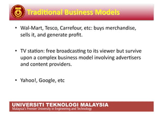 •  Wal‐Mart, Tesco, Carrefour, etc: buys merchandise, 
   sells it, and generate proﬁt. 

•  TV sta,on: free broadcas,ng to its viewer but survive 
   upon a complex business model involving adver,sers 
   and content providers. 

•  Yahoo!, Google, etc 
 