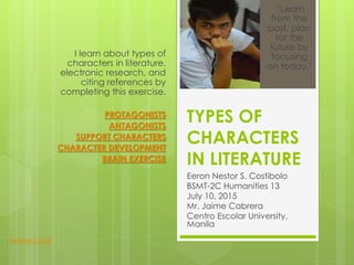 TYPES OF
CHARACTERS
IN LITERATURE
Eeron Nestor S. Costibolo
BSMT-2C Humanities 13
July 10, 2015
Mr. Jaime Cabrera
Centro Escolar University,
Manila
I learn about types of
characters in literature,
electronic research, and
citing references by
completing this exercise.
PROTAGONISTS
ANTAGONISTS
SUPPORT CHARACTERS
CHARACTER DEVELOPMENT
BRAIN EXERCISE
‘’Learn
from the
past, plan
for the
future by
focusing
on today."
Related Stuff
 