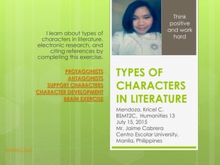 TYPES OF
CHARACTERS
IN LITERATURE
Mendoza, Kricel C.
BSMT2C, Humanities 13
July 15, 2015
Mr. Jaime Cabrera
Centro Escolar University,
Manila, Philippines
I learn about types of
characters in literature,
electronic research, and
citing references by
completing this exercise.
PROTAGONISTS
ANTAGONISTS
SUPPORT CHARACTERS
CHARACTER DEVELOPMENT
BRAIN EXERCISE
Think
positive
and work
hard
Related Stuff
 