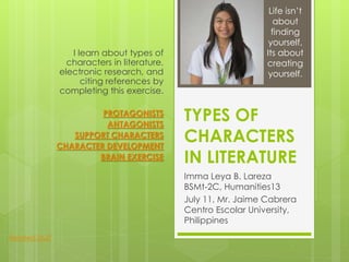 TYPES OF
CHARACTERS
IN LITERATURE
Imma Leya B. Lareza
BSMt-2C, Humanities13
July 11, Mr. Jaime Cabrera
Centro Escolar University,
Philippines
I learn about types of
characters in literature,
electronic research, and
citing references by
completing this exercise.
PROTAGONISTS
ANTAGONISTS
SUPPORT CHARACTERS
CHARACTER DEVELOPMENT
BRAIN EXERCISE
Life isn’t
about
finding
yourself,
Its about
creating
yourself.
Related Stuff
 