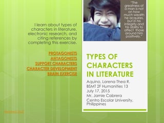 TYPES OF
CHARACTERS
IN LITERATURE
Aquino, Lorena Thea R.
BSMT 2F Humanities 13
July 17, 2015
Mr. Jamie Cabrera
Centro Escolar University,
Philippines
I learn about types of
characters in literature,
electronic research, and
citing references by
completing this exercise.
PROTAGONISTS
ANTAGONISTS
SUPPORT CHARACTERS
CHARACTER DEVELOPMENT
BRAIN EXERCISE
“The
greatness of
a man is not
on how
much wealth
he acquires,
but in his
integrity and
his ability to
affect those
around him
positively.”
Related Stuff
 
