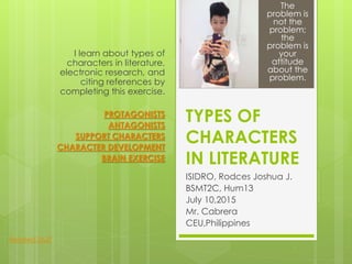TYPES OF
CHARACTERS
IN LITERATURE
ISIDRO, Rodces Joshua J.
BSMT2C, Hum13
July 10,2015
Mr. Cabrera
CEU,Philippines
I learn about types of
characters in literature,
electronic research, and
citing references by
completing this exercise.
PROTAGONISTS
ANTAGONISTS
SUPPORT CHARACTERS
CHARACTER DEVELOPMENT
BRAIN EXERCISE
The
problem is
not the
problem;
the
problem is
your
attitude
about the
problem.
Related Stuff
 