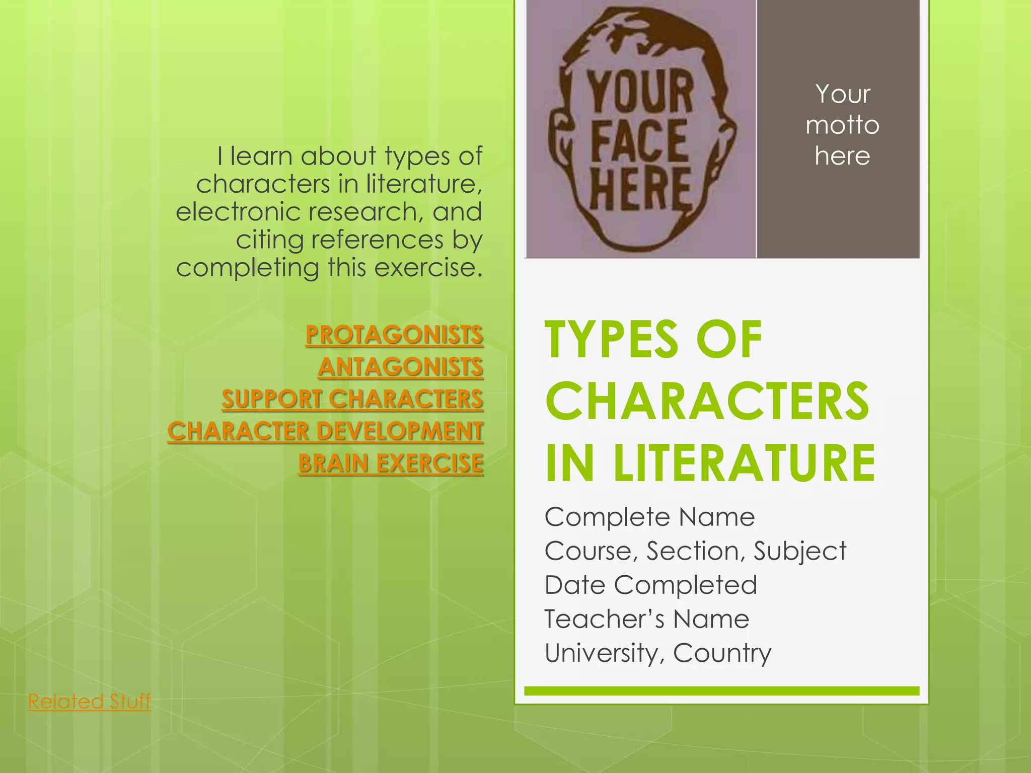 TYPES OF
CHARACTERS
IN LITERATURE
Complete Name
Course, Section, Subject
Date Completed
Teacher’s Name
University, Country
I learn about types of
characters in literature,
electronic research, and
citing references by
completing this exercise.
PROTAGONISTS
ANTAGONISTS
SUPPORT CHARACTERS
CHARACTER DEVELOPMENT
BRAIN EXERCISE
Your
motto
here
Related Stuff
 