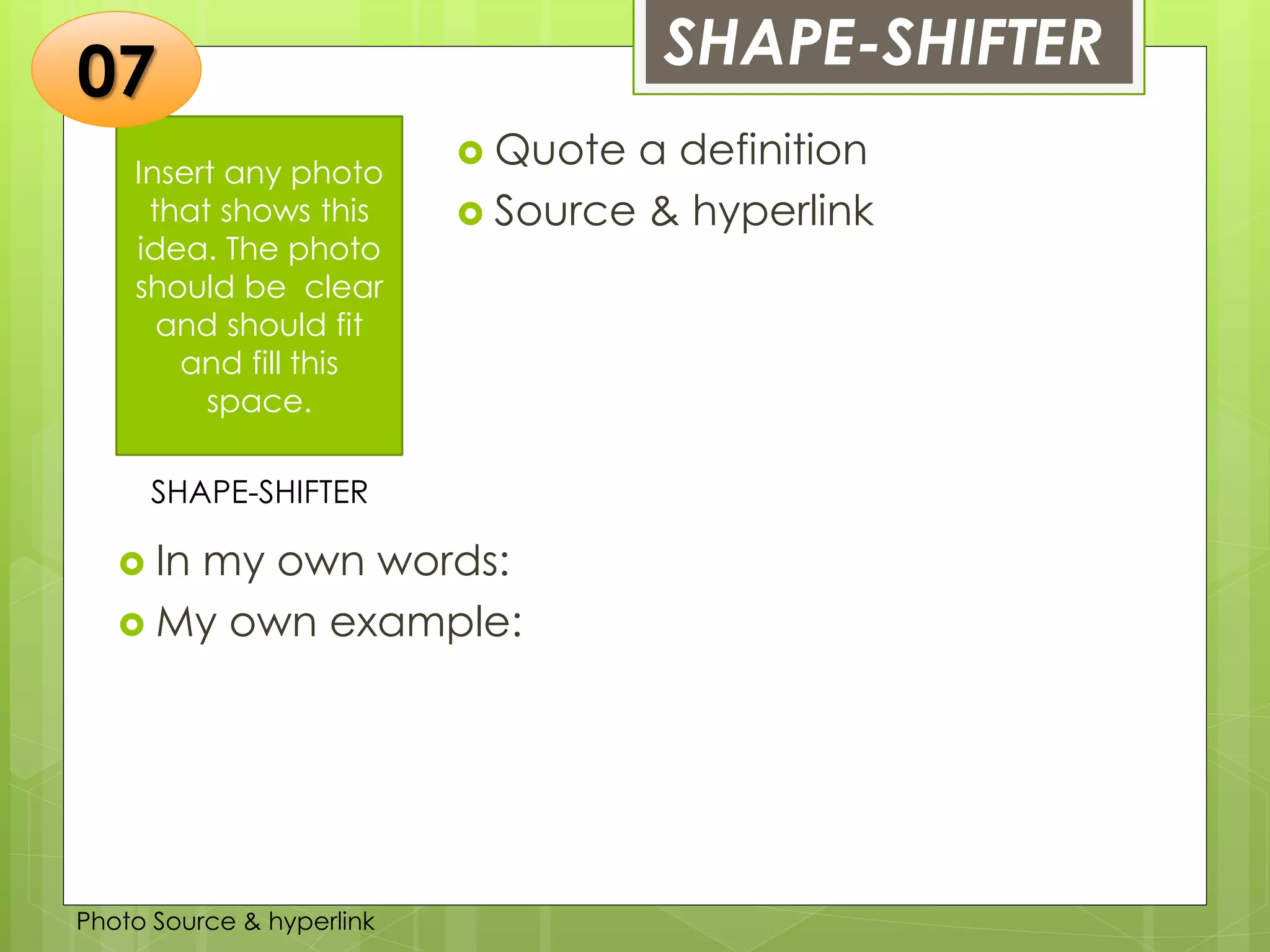 Insert any photo
that shows this
idea. The photo
should be clear
and should fit
and fill this
space.
SHAPE-SHIFTER07
SHAPE-SHIFTER
 Quote a definition
 Source & hyperlink
 In my own words:
 My own example:
Photo Source & hyperlink
 