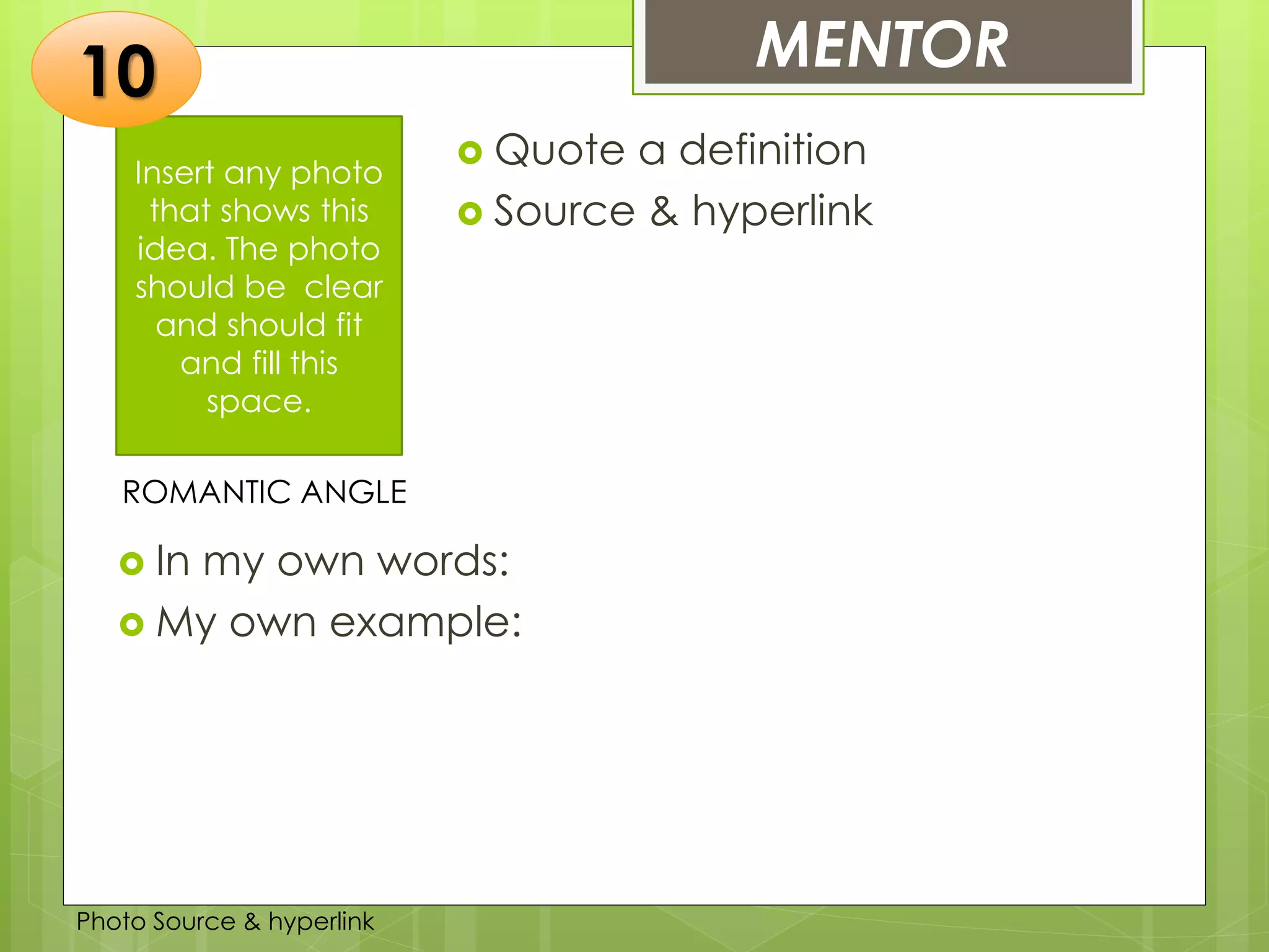 Insert any photo
that shows this
idea. The photo
should be clear
and should fit
and fill this
space.
MENTOR10
ROMANTIC ANGLE
 Quote a definition
 Source & hyperlink
 In my own words:
 My own example:
Photo Source & hyperlink
 
