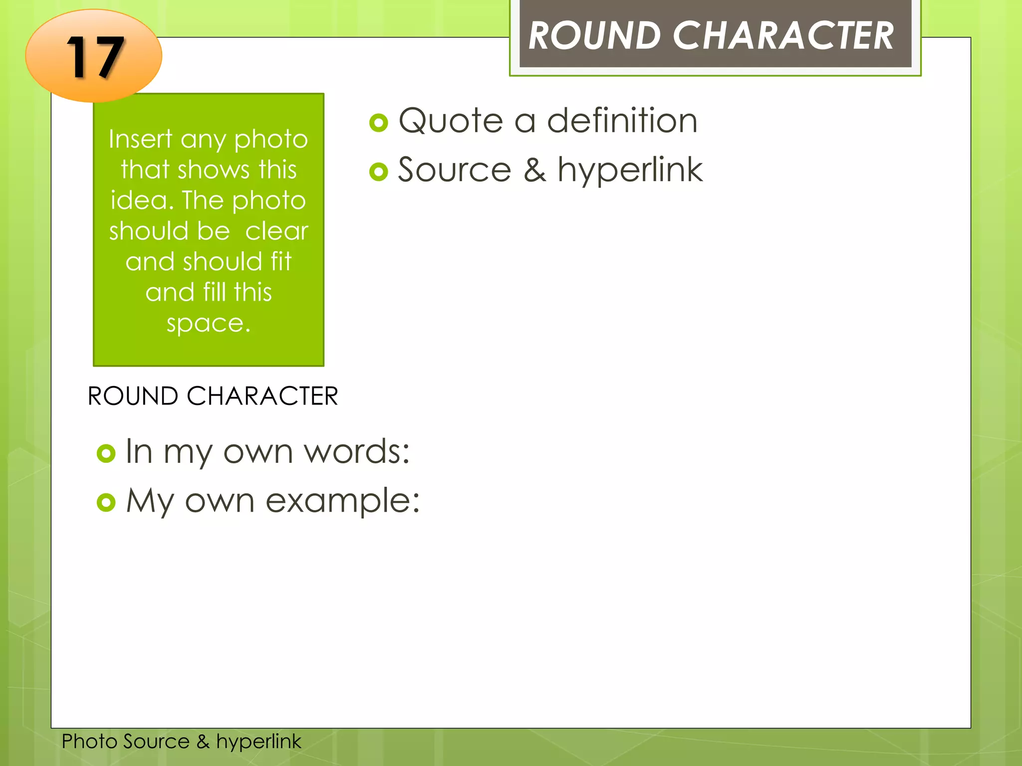 Insert any photo
that shows this
idea. The photo
should be clear
and should fit
and fill this
space.
ROUND CHARACTER
17
ROUND CHARACTER
 Quote a definition
 Source & hyperlink
 In my own words:
 My own example:
Photo Source & hyperlink
 