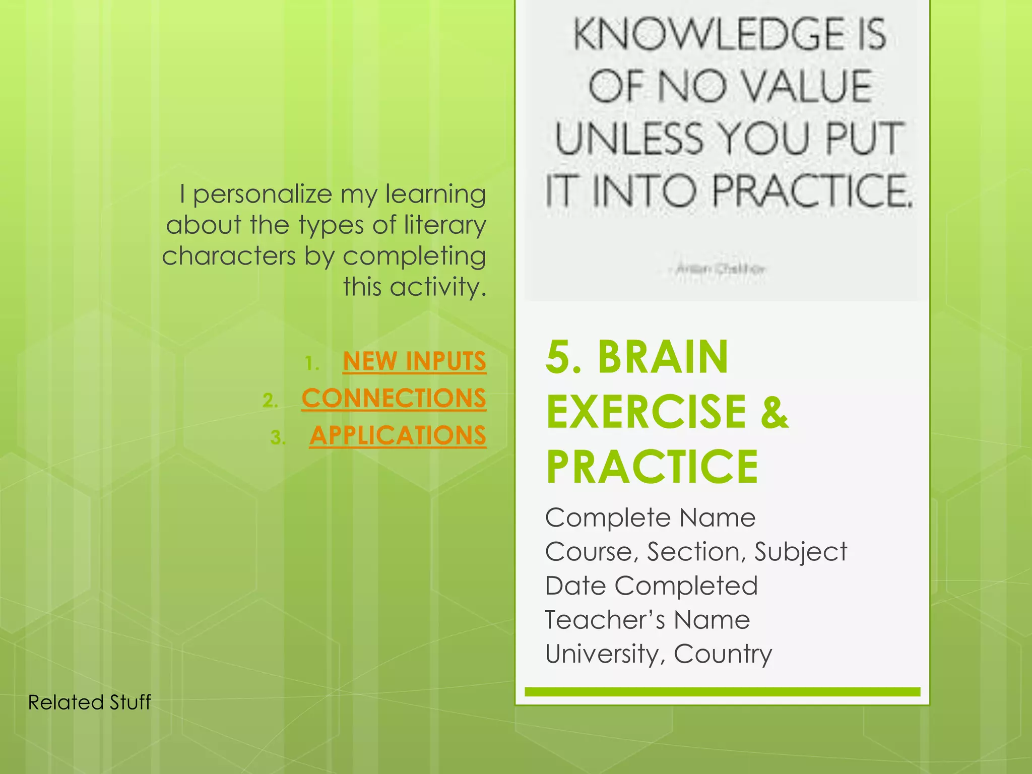 5. BRAIN
EXERCISE &
PRACTICE
Complete Name
Course, Section, Subject
Date Completed
Teacher’s Name
University, Country
I personalize my learning
about the types of literary
characters by completing
this activity.
1. NEW INPUTS
2. CONNECTIONS
3. APPLICATIONS
Related Stuff
 