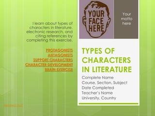 TYPES OF
CHARACTERS
IN LITERATURE
Complete Name
Course, Section, Subject
Date Completed
Teacher’s Name
University, Country
I learn about types of
characters in literature,
electronic research, and
citing references by
completing this exercise.
PROTAGONISTS
ANTAGONISTS
SUPPORT CHARACTERS
CHARACTER DEVELOPMENT
BRAIN EXERCISE
Your
motto
here
Related Stuff
 