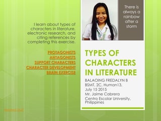 TYPES OF
CHARACTERS
IN LITERATURE
BALAOING FREDALYN B
BSMT, 2C, Human13,
July 15 2015
Mr. Jaime Cabrera
Centro Escolar University,
Philippines
I learn about types of
characters in literature,
electronic research, and
citing references by
completing this exercise.
PROTAGONISTS
ANTAGONISTS
SUPPORT CHARACTERS
CHARACTER DEVELOPMENT
BRAIN EXERCISE
There is
always a
rainbow
after a
storm
Related Stuff
 