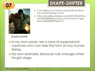 Insert any photo
that shows this
idea. The photo
should be clear
and should fit
and fill this
space.
SHAPE-SHIFTER07
SHAPE-SHIFTER
 is the ability of an entity to physically transform
into another being or form
 https://clavielle.wordpress.com/2010/08/29/the-
hero%E2%80%99s-journey-and-the-tarot-major-
arcana%E2%80%94part-5/
 In my own words: are a race of supernatural
creatures who can take the form of any human
being.
 My own example: because hulk changes when
he get angry.
Photo Source & hyperlink
 