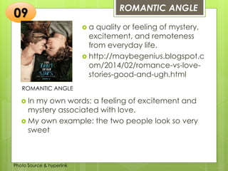 Insert any photo
that shows this
idea. The photo
should be clear
and should fit
and fill this
space.
ROMANTIC ANGLE
09
ROMANTIC ANGLE
 a quality or feeling of mystery,
excitement, and remoteness
from everyday life.
 http://maybegenius.blogspot.c
om/2014/02/romance-vs-love-
stories-good-and-ugh.html
 In my own words: a feeling of excitement and
mystery associated with love.
 My own example: the two people look so very
sweet
Photo Source & hyperlink
 