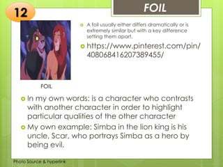 Insert any photo
that shows this
idea. The photo
should be clear
and should fit
and fill this
space.
FOIL12
FOIL
 A foil usually either differs dramatically or is
extremely similar but with a key difference
setting them apart.
 https://www.pinterest.com/pin/
408068416207389455/
 In my own words: is a character who contrasts
with another character in order to highlight
particular qualities of the other character
 My own example: Simba in the lion king is his
uncle, Scar, who portrays Simba as a hero by
being evil.
Photo Source & hyperlink
 