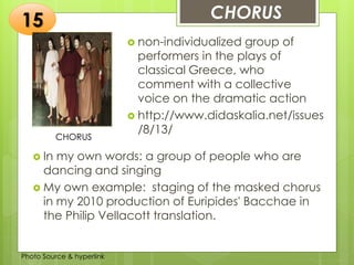Insert any photo
that shows this
idea. The photo
should be clear
and should fit
and fill this
space.
CHORUS15
CHORUS
 non-individualized group of
performers in the plays of
classical Greece, who
comment with a collective
voice on the dramatic action
 http://www.didaskalia.net/issues
/8/13/
 In my own words: a group of people who are
dancing and singing
 My own example: staging of the masked chorus
in my 2010 production of Euripides' Bacchae in
the Philip Vellacott translation.
Photo Source & hyperlink
 