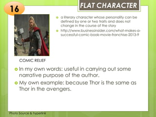 Insert any photo
that shows this
idea. The photo
should be clear
and should fit
and fill this
space.
FLAT CHARACTER
16
COMIC RELIEF
 a literary character whose personality can be
defined by one or two traits and does not
change in the course of the story
 http://www.businessinsider.com/what-makes-a-
successful-comic-book-movie-franchise-2013-9
 In my own words: useful in carrying out some
narrative purpose of the author.
 My own example: because Thor is the same as
Thor in the avengers.
Photo Source & hyperlink
 
