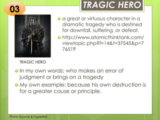 Insert any photo
that shows this
idea. The photo
should be clear
and should fit
and fill this
space.
TRAGIC HERO
TRAGIC HERO
 a great or virtuous character in a
dramatic tragedy who is destined
for downfall, suffering, or defeat.
 http://www.atomicthinktank.com/
viewtopic.php?f=14&t=37545&p=7
76519
03
 In my own words: who makes an error of
judgment or brings on a tragedy
 My own example: because his own destruction is
for a greater cause or principle.
Photo Source & hyperlink
 