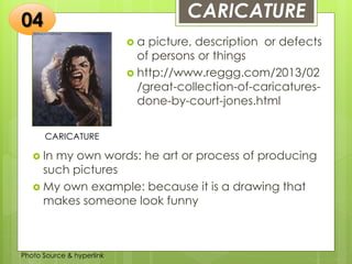 Insert any photo
that shows this
idea. The photo
should be clear
and should fit
and fill this
space.
CARICATURE
CARICATURE
 a picture, description or defects
of persons or things
 http://www.reggg.com/2013/02
/great-collection-of-caricatures-
done-by-court-jones.html
04
 In my own words: he art or process of producing
such pictures
 My own example: because it is a drawing that
makes someone look funny
Photo Source & hyperlink
 