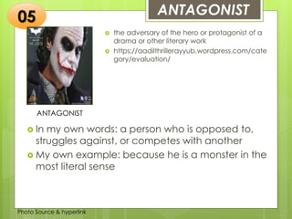 Insert any photo
that shows this
idea. The photo
should be clear
and should fit
and fill this
space.
ANTAGONIST05
ANTAGONIST
 the adversary of the hero or protagonist of a
drama or other literary work
 https://aadilthrillerayyub.wordpress.com/cate
gory/evaluation/
 In my own words: a person who is opposed to,
struggles against, or competes with another
 My own example: because he is a monster in the
most literal sense
Photo Source & hyperlink
 