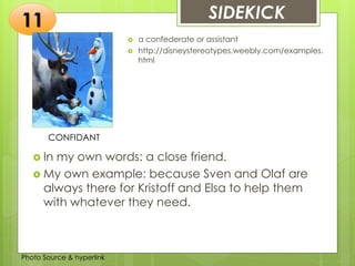 Insert any photo
that shows this
idea. The photo
should be clear
and should fit
and fill this
space.
SIDEKICK11
CONFIDANT
 a confederate or assistant
 http://disneystereotypes.weebly.com/examples.
html
 In my own words: a close friend.
 My own example: because Sven and Olaf are
always there for Kristoff and Elsa to help them
with whatever they need.
Photo Source & hyperlink
 
