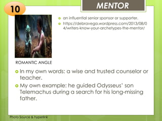 Insert any photo
that shows this
idea. The photo
should be clear
and should fit
and fill this
space.
MENTOR10
ROMANTIC ANGLE
 an influential senior sponsor or supporter.
 https://debravega.wordpress.com/2013/08/0
4/writers-know-your-archetypes-the-mentor/
 In my own words: a wise and trusted counselor or
teacher.
 My own example: he guided Odysseus’ son
Telemachus during a search for his long-missing
father.
Photo Source & hyperlink
 