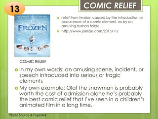 Insert any photo
that shows this
idea. The photo
should be clear
and should fit
and fill this
space.
COMIC RELIEF13
COMIC RELIEF
 relief from tension caused by the introduction or
occurrence of a comic element, as by an
amusing human foible.
 http://www.joelipe.com/2013/11/
 In my own words: an amusing scene, incident, or
speech introduced into serious or tragic
elements
 My own example: Olaf the snowman is probably
worth the cost of admission alone he’s probably
the best comic relief that I’ve seen in a children’s
animated film in a long time.
Photo Source & hyperlink
 