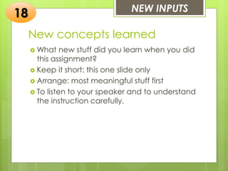 New concepts learned
 What new stuff did you learn when you did
this assignment?
 Keep it short: this one slide only
 Arrange: most meaningful stuff first
 To listen to your speaker and to understand
the instruction carefully.
NEW INPUTS
18
 