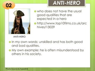 Insert any photo
that shows this
idea. The photo
should be clear
and should fit
and fill this
space.
ANTI-HERO
ANTI-HERO
 who does not have the usual
good qualities that are
expected in a hero
 http://www.top10films.co.uk/arc
hives/13029
02
 In my own words: unskilled and has both good
and bad qualities.
 My own example: he is often misunderstood by
others in his society.
Photo Source & hyperlink
 