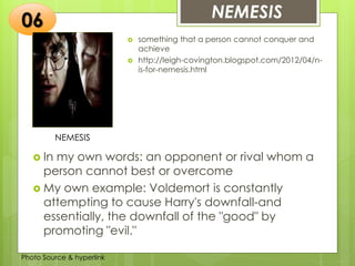 Insert any photo
that shows this
idea. The photo
should be clear
and should fit
and fill this
space.
NEMESIS06
NEMESIS
 something that a person cannot conquer and
achieve
 http://leigh-covington.blogspot.com/2012/04/n-
is-for-nemesis.html
 In my own words: an opponent or rival whom a
person cannot best or overcome
 My own example: Voldemort is constantly
attempting to cause Harry's downfall-and
essentially, the downfall of the "good" by
promoting "evil."
Photo Source & hyperlink
 