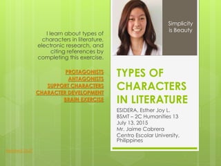 TYPES OF
CHARACTERS
IN LITERATURE
ESIDERA, Esther Joy L.
BSMT – 2C Humanities 13
July 13, 2015
Mr. Jaime Cabrera
Centro Escolar University,
Philippines
I learn about types of
characters in literature,
electronic research, and
citing references by
completing this exercise.
PROTAGONISTS
ANTAGONISTS
SUPPORT CHARACTERS
CHARACTER DEVELOPMENT
BRAIN EXERCISE
Simplicity
is Beauty
Related Stuff
 