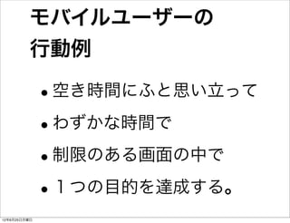 モバイルユーザーの
         行動例

              •
              空き時間にふと思い立って

              •わずかな時間で

              •制限のある画面の中で
              •１つの目的を達成する。
12年6月25日月曜日
 