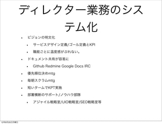 ディレクター業務のシス
                                      テム化
              •   ビジョンの明文化

                  •   サービスデザイン定義/ゴール定義とKPI

                  •   職能ごとに温度感がぶれない。

              •   ドキュメント共有が容易に

                  •   Github Redmine Google Docs IRC

              •   優先順位決めmtg

              •   毎朝スクラムmtg

              •   短いタームでKPT実施

              •   部署横断のサポート/ノウハウ部隊

                  •   アジャイル戦略室/UIO戦略室/SEO戦略室等




12年6月25日月曜日
 
