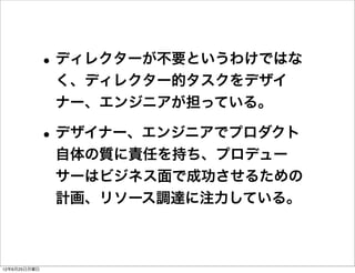 • ディレクターが不要というわけではな
               く、ディレクター的タスクをデザイ
               ナー、エンジニアが担っている。

              • デザイナー、エンジニアでプロダクト
               自体の質に責任を持ち、プロデュー
               サーはビジネス面で成功させるための
               計画、リソース調達に注力している。



12年6月25日月曜日
 