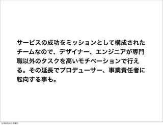 サービスの成功をミッションとして構成された
         チームなので、デザイナー、エンジニアが専門
         職以外のタスクを高いモチベーションで行え
         る。その延長でプロデューサー、事業責任者に
         転向する事も。




12年6月25日月曜日
 
