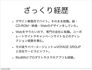 ざっくり経歴
              •   デザイン事務所でバイト。そのまま就職。紙・
                  CD-ROM・映像・Webのデザインをしていた。

              •   Webをやりたいので、専門の会社に転職。コーポ
                  レートサイトやキャンペーンサイトなどのディレ
                  クション経験を積む。

              •   その後サイバーエージェント VOYAGE GROUP
                  と自社サービスにシフト。

              •   BtoB向けプロダクトやスマホアプリも経験。


12年6月25日月曜日
 