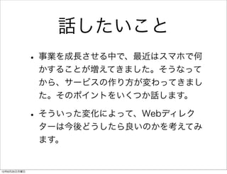 話したいこと
              • 事業を成長させる中で、最近はスマホで何
               かすることが増えてきました。そうなって
               から、サービスの作り方が変わってきまし
               た。そのポイントをいくつか話します。

              • そういった変化によって、Webディレク
               ターは今後どうしたら良いのかを考えてみ
               ます。


12年6月25日月曜日
 