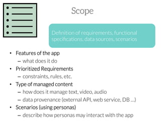 Scope
Deﬁnition of requirements, functional
speciﬁcations, data sources, scenarios
•  Features of the app 
–  what does it do
•  Prioritized Requirements
–  constraints, rules, etc.
•  Type of managed content
–  how does it manage text, video, audio 
–  data provenance (external API, web service, DB …)
•  Scenarios (using personas)
–  describe how personas may interact with the app

 