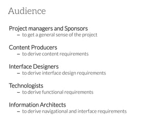 Audience
Project managers and Sponsors

–  to get a general sense of the project

Content Producers

–  to derive content requirements

Interface Designers

–  to derive interface design requirements 

Technologists

–  to derive functional requirements

Information Architects

–  to derive navigational and interface requirements

 