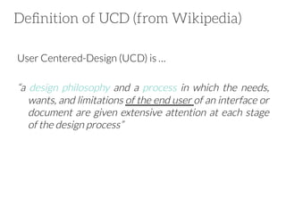 Deﬁnition of UCD (from Wikipedia)
User Centered-Design (UCD) is …


“a design philosophy and a process in which the needs,
wants, and limitations of the end user of an interface or
document are given extensive attention at each stage
of the design process”

 