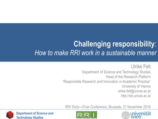 Challenging responsibility:
How to make RRI work in a sustainable manner
Ulrike Felt
Department of Science and Technology Studies
Head of the Research Platform
“Responsible Research and Innovation in Academic Practice”
University of Vienna
ulrike.felt@univie.ac.at
http://sts.univie.ac.at
RRI Tools—Final Conference, Brussels, 21 November 2016
Department of Science and
Technology Studies
 