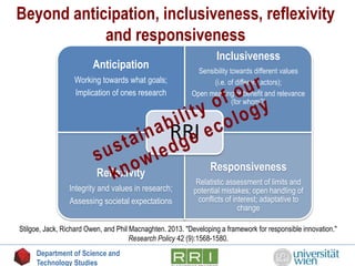 Beyond anticipation, inclusiveness, reflexivity
and responsiveness
Anticipation
Working towards what goals;
Implication of ones research
Inclusiveness
Sensibility towards different values
(i.e. of different actors);
Open meaning of benefit and relevance
(for whom?)
Reflexivity
Integrity and values in research;
Assessing societal expectations
Responsiveness
Relatistic assessment of limits and
potential mistakes; open handling of
conflicts of interest; adaptative to
change
RRI
Stilgoe, Jack, Richard Owen, and Phil Macnaghten. 2013. "Developing a framework for responsible innovation."
Research Policy 42 (9):1568-1580.
Department of Science and
Technology Studies
 