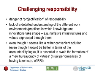 Challenging responsibility
• danger of “projectification” of responsibility
• lack of a detailled understanding of the different work
environments/practices in which knowledge and
innovations take shape – e.g. narrative infrastructures and
values expressed through them
• even though it seems like a rather convenient solution
(even though it would be better in terms of the
accountability logic), it is essential to avoid the formation of
a “new bureaucracy of virtues” (ritual performances of
having taken care of RRI)
Department of Science and
Technology Studies
 