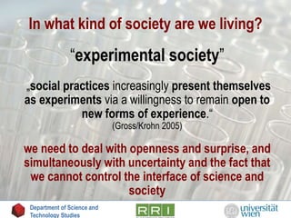 In what kind of society are we living?
“experimental society”
„social practices increasingly present themselves
as experiments via a willingness to remain open to
new forms of experience.“
(Gross/Krohn 2005)
we need to deal with openness and surprise, and
simultaneously with uncertainty and the fact that
we cannot control the interface of science and
society
Department of Science and
Technology Studies
 