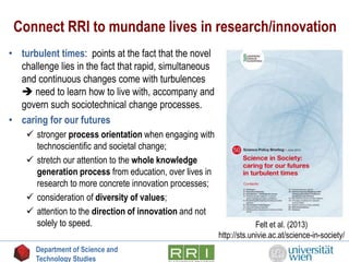 Connect RRI to mundane lives in research/innovation
• turbulent times: points at the fact that the novel
challenge lies in the fact that rapid, simultaneous
and continuous changes come with turbulences
 need to learn how to live with, accompany and
govern such sociotechnical change processes.
• caring for our futures
 stronger process orientation when engaging with
technoscientific and societal change;
 stretch our attention to the whole knowledge
generation process from education, over lives in
research to more concrete innovation processes;
 consideration of diversity of values;
 attention to the direction of innovation and not
solely to speed. Felt et al. (2013)
http://sts.univie.ac.at/science-in-society/
Department of Science and
Technology Studies
 