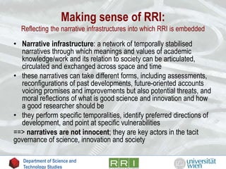 Making sense of RRI:
Reflecting the narrative infrastructures into which RRI is embedded
• Narrative infrastructure: a network of temporally stabilised
narratives through which meanings and values of academic
knowledge/work and its relation to society can be articulated,
circulated and exchanged across space and time
• these narratives can take different forms, including assessments,
reconfigurations of past developments, future-oriented accounts
voicing promises and improvements but also potential threats, and
moral reflections of what is good science and innovation and how
a good researcher should be
• they perform specific temporalities, identify preferred directions of
development, and point at specific vulnerabilities
==> narratives are not innocent; they are key actors in the tacit
governance of science, innovation and society
Department of Science and
Technology Studies
 