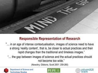 Responsible Representation of Research
“… in an age of intense contextualisation, images of science need to have
a strong ‘reality content’, that is, be closer to actual practices and their
rapid changes than the traditional and timeless images.”
“… the gap between images of science and the actual practices should
not become too wide.”
(Nowotny, Gibbons, Scott 2001: 259-260)
Department of Science and
Technology Studies
 