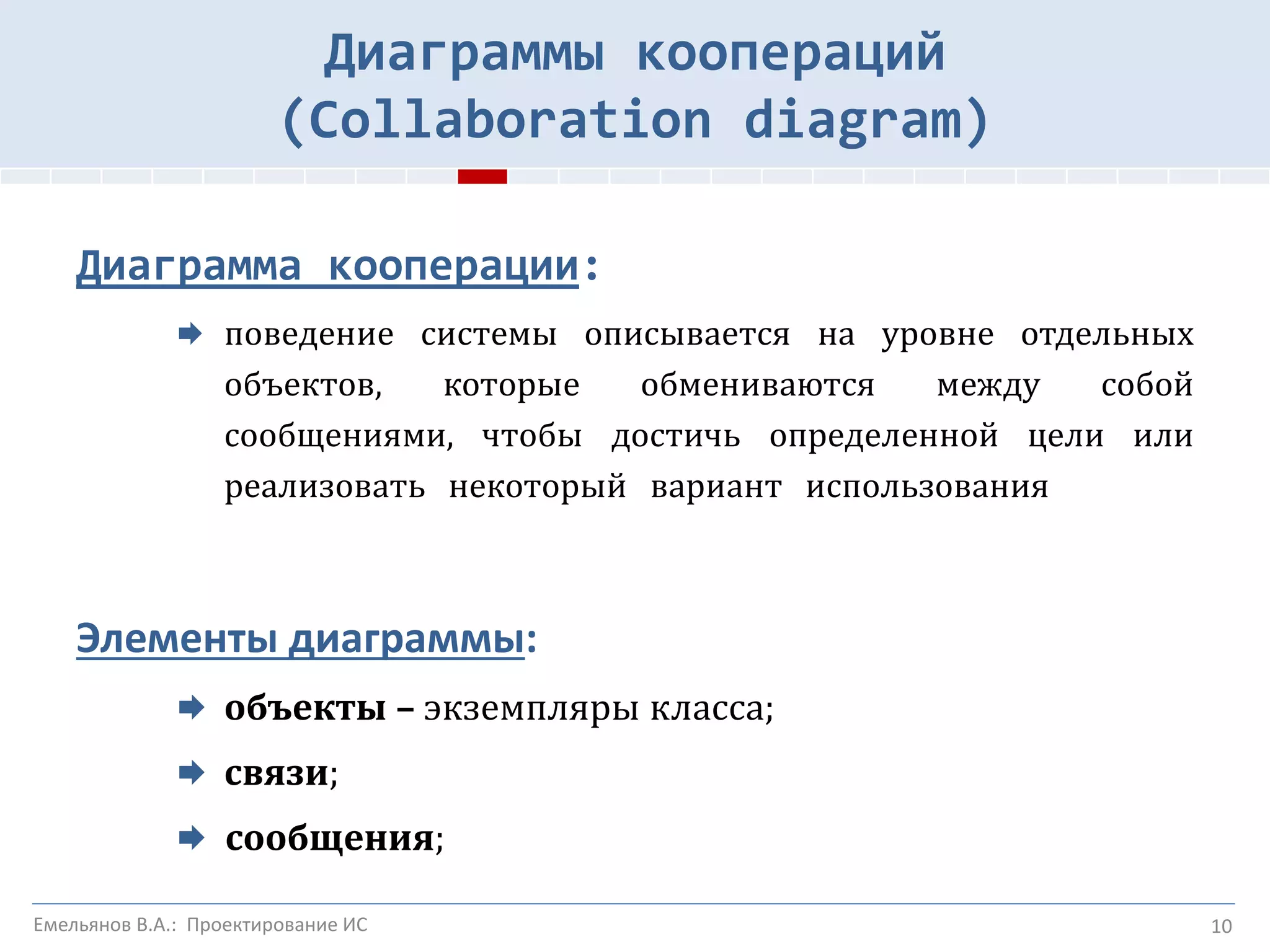 10
Диаграммы коопераций
(Collaboration diagram)
Диаграмма кооперации:
 поведение системы описывается на уровне отдельных
объектов, которые обмениваются между собой
сообщениями, чтобы достичь определенной цели или
реализовать некоторый вариант использования
Элементы диаграммы:
 объекты – экземпляры класса;
 связи;
 сообщения;
Емельянов В.А.: Проектирование ИС
 