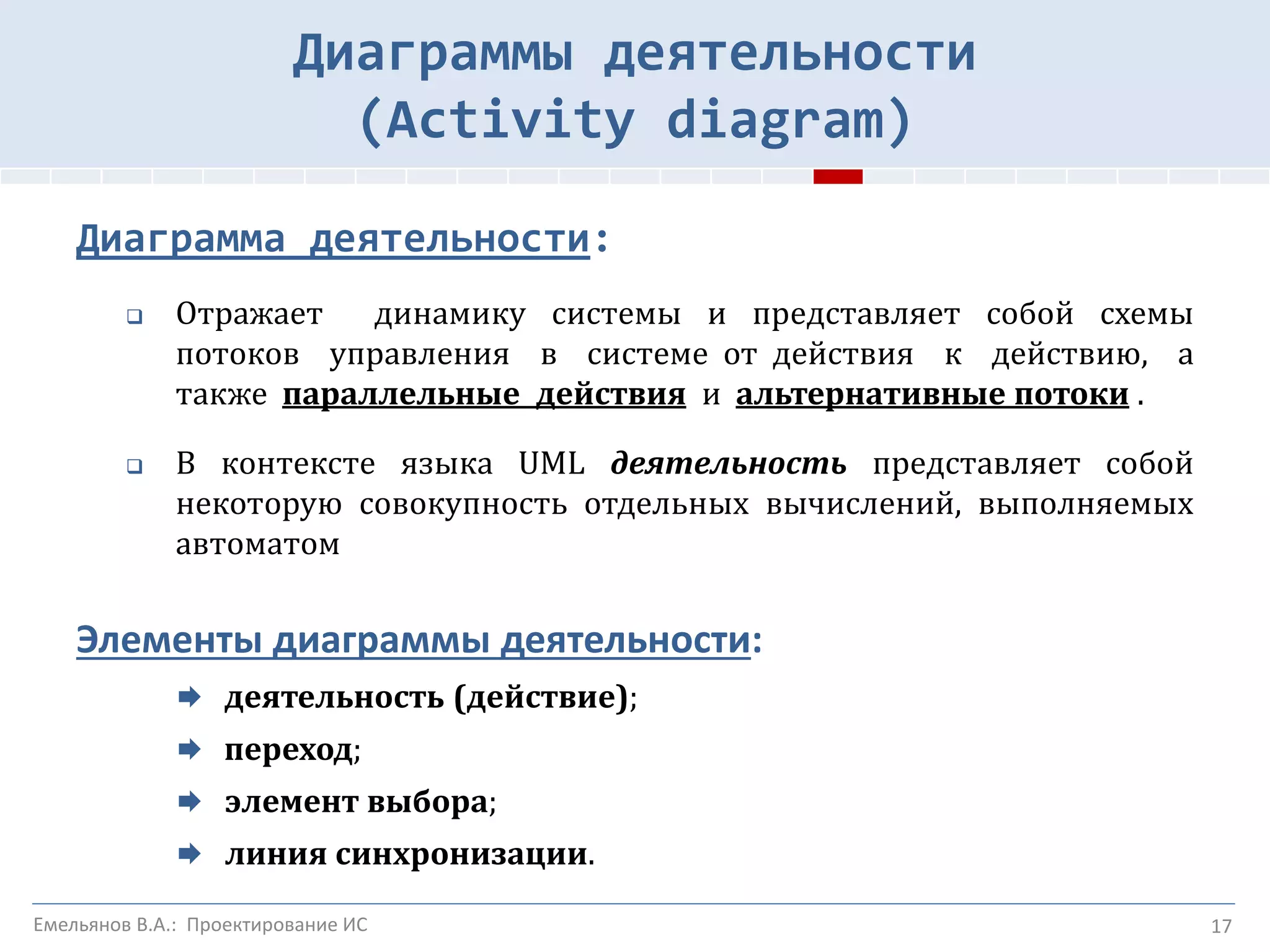 17
Диаграммы деятельности
(Activity diagram)
Диаграмма деятельности:
 Отражает динамику системы и представляет собой схемы
потоков управления в системе от действия к действию, а
также параллельные действия и альтернативные потоки .
 В контексте языка UML деятельность представляет собой
некоторую совокупность отдельных вычислений, выполняемых
автоматом
Элементы диаграммы деятельности:
 деятельность (действие);
 переход;
 элемент выбора;
 линия синхронизации.
Емельянов В.А.: Проектирование ИС
 