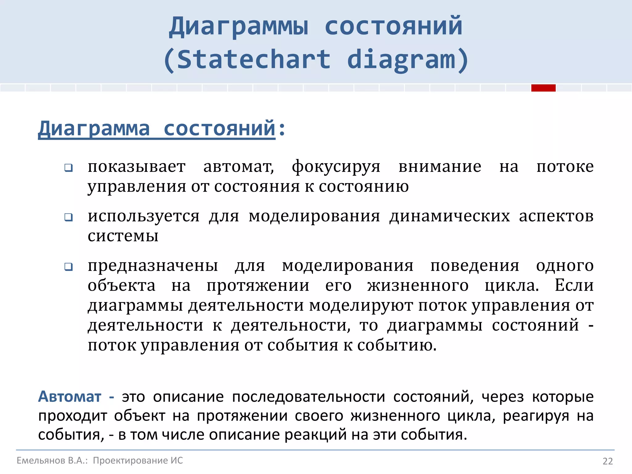22
Диаграммы состояний
(Statechart diagram)
Диаграмма состояний:
 показывает автомат, фокусируя внимание на потоке
управления от состояния к состоянию
 используется для моделирования динамических аспектов
системы
 предназначены для моделирования поведения одного
объекта на протяжении его жизненного цикла. Если
диаграммы деятельности моделируют поток управления от
деятельности к деятельности, то диаграммы состояний -
поток управления от события к событию.
Автомат - это описание последовательности состояний, через которые
проходит объект на протяжении своего жизненного цикла, реагируя на
события, - в том числе описание реакций на эти события.
Емельянов В.А.: Проектирование ИС
 